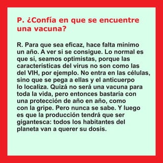 P. ¿Confía en que se encuentre
una vacuna?
R. Para que sea eﬁcaz, hace falta mínimo
un año. A ver si se consigue. Lo normal es
que sí, seamos optimistas, porque las
características del virus no son como las
del VIH, por ejemplo. No entra en las células,
sino que se pega a ellas y el anticuerpo
lo localiza. Quizá no será una vacuna para
toda la vida, pero entonces bastaría con
una protección de año en año, como
con la gripe. Pero nunca se sabe. Y luego
es que la producción tendrá que ser
gigantesca: todos los habitantes del
planeta van a querer su dosis.
 