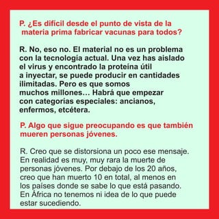 P. ¿Es difícil desde el punto de vista de la
materia prima fabricar vacunas para todos?
R. No, eso no. El material no es un problema
con la tecnología actual. Una vez has aislado
el virus y encontrado la proteína útil
a inyectar, se puede producir en cantidades
ilimitadas. Pero es que somos
muchos millones… Habrá que empezar
con categorías especiales: ancianos,
enfermos, etcétera.
P. Algo que sigue preocupando es que también
mueren personas jóvenes.
R. Creo que se distorsiona un poco ese mensaje.
En realidad es muy, muy rara la muerte de
personas jóvenes. Por debajo de los 20 años,
creo que han muerto 10 en total, al menos en
los países donde se sabe lo que está pasando.
En África no tenemos ni idea de lo que puede
estar sucediendo.
 
