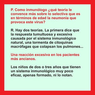 P. Como inmunólogo ¿qué teoría le
convence más sobre lo selectiva que es
en términos de edad la neumonía que
provoca este virus?
R. Hay dos teorías. La primera dice que
la respuesta tumultuosa y excesiva
causada por el sistema inmunológico
natural, una tormenta de citoquinas
macrófagas que colapsan los pulmones...
Una reacción excesiva en los pacientes
más ancianos.
Los niños de dos o tres años que tienen
un sistema inmunológico muy poco
eﬁcaz, apenas formado, ni lo notan.
 