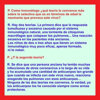P. Como inmunólogo ¿qué teoría le convence más
sobre lo selectiva que es en términos de edad la
neumonía que provoca este virus?
R. Hay dos teorías. La primera dice que la respuesta
tumultuosa y excesiva causada por el sistema
inmunológico natural, una tormenta de citoquinas
macrófagas que colapsan los pulmones... Una reacción
excesiva en los pacientes más ancianos.
Los niños de dos o tres años que tienen un sistema
inmunológico muy poco eﬁcaz, apenas formado,
ni lo notan.
P. ¿Y la segunda teoría?
R. Se dice que una persona anciana ha tenido muchas
infecciones de otros coronavirus a lo largo de su vida
y ha acumulado una cantidad de anticuerpos tan grande
que cuando se infecta con este virus nuevo, reacciona
anegando los pulmones con esos anticuerpos…
Ninguna de las dos teorías me convence, la verdad, yo
los anticuerpos los he conocido siempre como armas
protectoras.
 