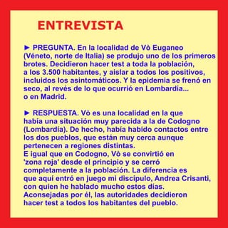 ENTREVISTA
► PREGUNTA. En la localidad de Vò Euganeo
(Véneto, norte de Italia) se produjo uno de los primeros
brotes. Decidieron hacer test a toda la población,
a los 3.500 habitantes, y aislar a todos los positivos,
incluidos los asintomáticos. Y la epidemia se frenó en
seco, al revés de lo que ocurrió en Lombardía...
o en Madrid.
► RESPUESTA. Vò es una localidad en la que
había una situación muy parecida a la de Codogno
(Lombardía). De hecho, había habido contactos entre
los dos pueblos, que están muy cerca aunque
pertenecen a regiones distintas.
E igual que en Codogno, Vò se convirtió en
'zona roja' desde el principio y se cerró
completamente a la población. La diferencia es
que aquí entró en juego mi discípulo, Andrea Crisanti,
con quien he hablado mucho estos días.
Aconsejadas por él, las autoridades decidieron
hacer test a todos los habitantes del pueblo.
 