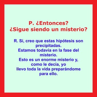 P. ¿Entonces?
¿Sigue siendo un misterio?
R. Sí, creo que estas hipótesis son
precipitadas.
Estamos todavía en la fase del
misterio.
Esto es un enorme misterio y,
como le decía, yo
llevo toda la vida preparándome
para ello.
 