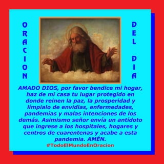 AMADO DIOS, por favor bendice mi hogar,
haz de mi casa tu lugar protegido en
donde reinen la paz, la prosperidad y
límpialo de envidias, enfermedades,
pandemias y malas intenciones de los
demás. Asimismo señor envía un antídoto
que ingrese a los hospitales, hogares y
centros de cuarentenas y acabe a esta
pandemia. AMÉN.
O
R
A
C
I
O
N
D
E
L
D
I
A
#TodoElMundoEnOracion
 