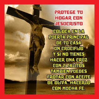 COLOCA EN LACOLOCA EN LA
PUERTA PRINCIPALPUERTA PRINCIPAL
DE TU CASADE TU CASA
UN CRUCIFIJOUN CRUCIFIJO
Y SI NO TIENESY SI NO TIENES
HACER UNA CRUZHACER UNA CRUZ
C0N 2 PALITOSC0N 2 PALITOS
TAMBIEN PUEDESTAMBIEN PUEDES
FROTAR CON ACEITEFROTAR CON ACEITE
DE OLIVA. HACERLODE OLIVA. HACERLO
CON MUCHA FE.CON MUCHA FE.
COLOCA EN LA
PUERTA PRINCIPAL
DE TU CASA
UN CRUCIFIJO
Y SI NO TIENES
HACER UNA CRUZ
C0N 2 PALITOS
TAMBIEN PUEDES
FROTAR CON ACEITE
DE OLIVA. HACERLO
CON MUCHA FE.
PROTEGE TUPROTEGE TU
HOGAR CONHOGAR CON
JESUCRISTOJESUCRISTO
PROTEGE TU
HOGAR CON
JESUCRISTO
 