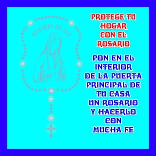 PON EN ELPON EN EL
INTERIORINTERIOR
DE LA PUERTADE LA PUERTA
PRINCIPAL DEPRINCIPAL DE
TU CASATU CASA
UN ROSARIOUN ROSARIO
Y HACERLOY HACERLO
CONCON
MUCHA FEMUCHA FE
PON EN EL
INTERIOR
DE LA PUERTA
PRINCIPAL DE
TU CASA
UN ROSARIO
Y HACERLO
CON
MUCHA FE
PROTEGE TUPROTEGE TU
HOGARHOGAR
CON ELCON EL
ROSARIOROSARIO
PROTEGE TU
HOGAR
CON EL
ROSARIO
 