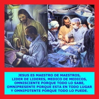 JESUS ES MAESTRO DE MAESTROS,
LIDER DE LIDERES, MEDICO DE MEDICOS,
OMNISCIENTE PORQUE TODO LO SABE,
OMNIPRESENTE PORQUE ESTA EN TODO LUGAR
Y OMNIPOTENTE PORQUE TODO LO PUEDE.
 