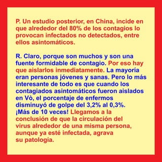 P. Un estudio posterior, en China, incide en
que alrededor del 80% de los contagios lo
provocan infectados no detectados, entre
ellos asintomáticos.
R. Claro, porque son muchos y son una
fuente formidable de contagio. Por eso hay
que aislarlos inmediatamente. La mayoría
eran personas jóvenes y sanas. Pero lo más
interesante de todo es que cuando los
contagiados asintomáticos fueron aislados
en Vò, el porcentaje de enfermos
disminuyó de golpe del 3,2% al 0,3%.
¡Más de 10 veces! Llegamos a la
conclusión de que la circulación del
virus alrededor de una misma persona,
aunque ya esté infectada, agrava
su patología.
 
