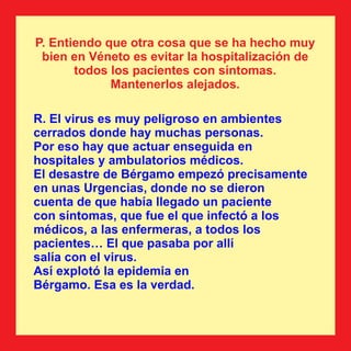 R. El virus es muy peligroso en ambientes
cerrados donde hay muchas personas.
Por eso hay que actuar enseguida en
hospitales y ambulatorios médicos.
El desastre de Bérgamo empezó precisamente
en unas Urgencias, donde no se dieron
cuenta de que había llegado un paciente
con síntomas, que fue el que infectó a los
médicos, a las enfermeras, a todos los
pacientes… El que pasaba por allí
salía con el virus.
Así explotó la epidemia en
Bérgamo. Esa es la verdad.
P. Entiendo que otra cosa que se ha hecho muy
bien en Véneto es evitar la hospitalización de
todos los pacientes con síntomas.
Mantenerlos alejados.
 