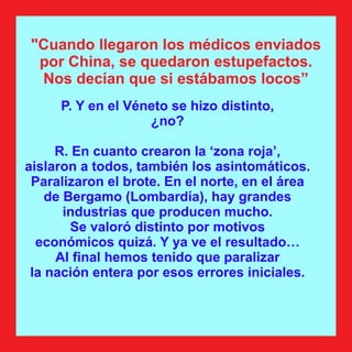 P. Y en el Véneto se hizo distinto,
¿no?
R. En cuanto crearon la ‘zona roja’,
aislaron a todos, también los asintomáticos.
Paralizaron el brote. En el norte, en el área
de Bergamo (Lombardía), hay grandes
industrias que producen mucho.
Se valoró distinto por motivos
económicos quizá. Y ya ve el resultado…
Al ﬁnal hemos tenido que paralizar
la nación entera por esos errores iniciales.
"Cuando llegaron los médicos enviados
por China, se quedaron estupefactos.
Nos decían que si estábamos locos”
 