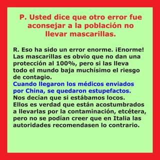 R. Eso ha sido un error enorme. ¡Enorme!
Las mascarillas es obvio que no dan una
protección al 100%, pero si las lleva
todo el mundo baja muchísimo el riesgo
de contagio.
Cuando llegaron los médicos enviados
por China, se quedaron estupefactos.
Nos decían que si estábamos locos.
Ellos es verdad que están acostumbrados
a llevarlas por la contaminación, etcétera,
pero no se podían creer que en Italia las
autoridades recomendasen lo contrario.
P. Usted dice que otro error fue
aconsejar a la población no
llevar mascarillas.
 