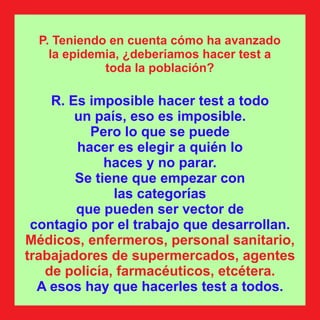R. Es imposible hacer test a todo
un país, eso es imposible.
Pero lo que se puede
hacer es elegir a quién lo
haces y no parar.
Se tiene que empezar con
las categorías
que pueden ser vector de
contagio por el trabajo que desarrollan.
Médicos, enfermeros, personal sanitario,
trabajadores de supermercados, agentes
de policía, farmacéuticos, etcétera.
A esos hay que hacerles test a todos.
P. Teniendo en cuenta cómo ha avanzado
la epidemia, ¿deberíamos hacer test a
toda la población?
 