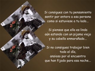 Si consigues con tu pensamiento sentir por entero a esa persona como si estuviese a tu lado... Si piensas que ella es linda aún estando con un pijama viejo y su cabello enmarañado... Si no consigues trabajar bien todo el día, ansioso por el encuentro que han fijado para esa noche... 