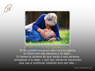 Si no puedes imaginar, de manera alguna,tu futuro sin esa persona a tu lado...Si tienes la certeza de que verás a esa persona envejecer a tu lado, y aún así, tienes la convicciónque vas a continuar estando loco por ella...www.vilaporta.com