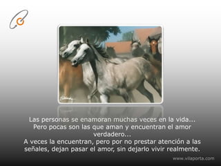Las personas se enamoran muchas veces en la vida...Pero pocas son las que aman y encuentran el amor verdadero...A veces la encuentran, pero por no prestar atención a las señales, dejan pasar el amor, sin dejarlo vivir realmente.www.vilaporta.com