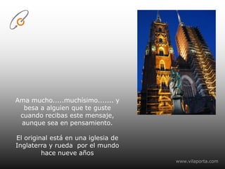 Ama mucho.....muchísimo....... y besa a alguien que te guste cuando recibas este mensaje, aunque sea en pensamiento. El original está en una iglesia de Inglaterra y rueda  por el mundo hace nueve añoswww.vilaporta.com