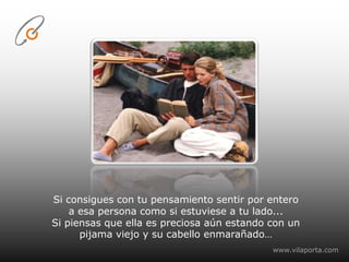 Si consigues con tu pensamiento sentir por entero a esa persona como si estuviese a tu lado...Si piensas que ella es preciosa aún estando con un pijama viejo y su cabello enmarañado…www.vilaporta.com