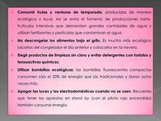 Consumir frutas y verduras de temporada, producidas de manera ecológica y local. Así se evita el fomento de producciones horto-frutículas intensivas que demandan grandes cantidades de agua y utilizan fertilizantes y pesticidas que contaminan el agua.No descongelar los alimentos bajo el grifo. Es mucho más ecológico sacarlos del congelador el día anterior y colocarlos en la nevera.Elegir productos de limpieza sin cloro y evitar detergentes con fosfatos y tensoactivos químicos. Utilizar bombillas ecológicas: las bombillas fluorescentes compactas consumen sólo el 20% de energía que las tradicionales y duran ocho veces más. Apagar las luces y los electrodomésticos cuando no se usen. Recuerda que tener los aparatos en stand by (con el piloto rojo encendido) también consume energía. 