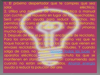 1. El próximo despertador que te compres que sea solar, no eléctrico.2. Utiliza una máquina de afeitar eléctrica o manual con cuchillas de repuesto en lugar de las desechables. Será una gran ayuda para reducir desechos. No permitas que corra el agua mientras te estás afeitando, lavando la cara, o cepillando los dientes. ¡Ahorras mucha agua! 3. Después de leer el periódico encárgate de reciclarlo. Para los amantes del zumo, la próxima vez que te toque hacer la compra busca los zumos que vienen en envases reciclables, nunca en individuales. Y cuando salga de casa, no olvides apagar todas las luces  y aparatos eléctricos. Incluso desenchufa los que se mantienen en stand by, continúan consumiendo aún cuando no están siendo utilizados. Ahorrar energía ayuda a reducir la polución del aire. 