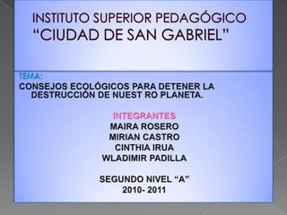 INSTITUTO SUPERIOR PEDAGÓGICO “CIUDAD DE SAN GABRIEL” TEMA:  CONSEJOS ECOLÓGICOS PARA DETENER LA DESTRUCCIÓN DE NUEST RO PLANETA. INTEGRANTES MAIRA ROSERO MIRIAN CASTRO CINTHIA IRUA WLADIMIR PADILLA SEGUNDO NIVEL “A” 2010- 2011 