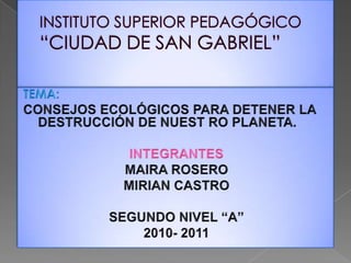 INSTITUTO SUPERIOR PEDAGÓGICO “CIUDAD DE SAN GABRIEL” TEMA:  CONSEJOS ECOLÓGICOS PARA DETENER LA DESTRUCCIÓN DE NUEST RO PLANETA. INTEGRANTES MAIRA ROSERO MIRIAN CASTRO SEGUNDO NIVEL “A” 2010- 2011 