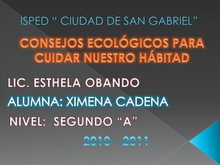 ISPED “ CIUDAD DE SAN GABRIEL” CONSEJOS ECOLÓGICOS PARA CUIDAR NUESTRO HÁBITAD LIC. ESTHELA OBANDO ALUMNA: XIMENA CADENA NIVEL:  SEGUNDO “A” 2010 - 2011 