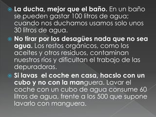 Cerrar los grifos cuando no se necesite el agua y controlar que no haya en la casa ningún grifo que gotee. Una gota por se...