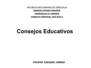 REPUBLICA BOLIVARIANA DE VENEZUELA
        BARINAS ESTADO BARINAS
         PARROQUIA EL CARMEN
      CONSEJO COMUNAL SAN JOSE II




Consejos Educativos




        VOCERO: EZEQUIEL URBINA
 