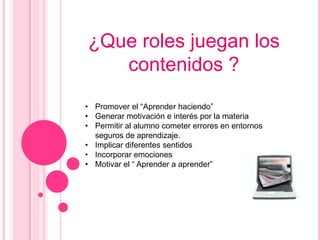 ¿Que roles juegan los
   contenidos ?
• Promover el “Aprender haciendo”
• Generar motivación e interés por la materia
• Permitir al alumno cometer errores en entornos
  seguros de aprendizaje.
• Implicar diferentes sentidos
• Incorporar emociones
• Motivar el “ Aprender a aprender”
 