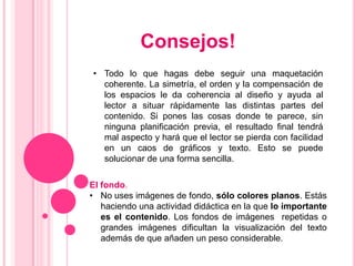 Consejos!
• Todo lo que hagas debe seguir una maquetación
  coherente. La simetría, el orden y la compensación de
  los espacios le da coherencia al diseño y ayuda al
  lector a situar rápidamente las distintas partes del
  contenido. Si pones las cosas donde te parece, sin
  ninguna planificación previa, el resultado final tendrá
  mal aspecto y hará que el lector se pierda con facilidad
  en un caos de gráficos y texto. Esto se puede
  solucionar de una forma sencilla.

El fondo.
• No uses imágenes de fondo, sólo colores planos. Estás
   haciendo una actividad didáctica en la que lo importante
   es el contenido. Los fondos de imágenes repetidas o
   grandes imágenes dificultan la visualización del texto
   además de que añaden un peso considerable.
 