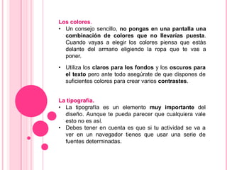 Los colores.
• Un consejo sencillo, no pongas en una pantalla una
  combinación de colores que no llevarías puesta.
  Cuando vayas a elegir los colores piensa que estás
  delante del armario eligiendo la ropa que te vas a
  poner.

• Utiliza los claros para los fondos y los oscuros para
  el texto pero ante todo asegúrate de que dispones de
  suficientes colores para crear varios contrastes.


La tipografía.
• La tipografía es un elemento muy importante del
  diseño. Aunque te pueda parecer que cualquiera vale
  esto no es así.
• Debes tener en cuenta es que si tu actividad se va a
  ver en un navegador tienes que usar una serie de
  fuentes determinadas.
 