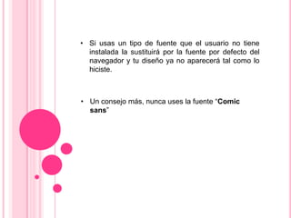 • Si usas un tipo de fuente que el usuario no tiene
  instalada la sustituirá por la fuente por defecto del
  navegador y tu diseño ya no aparecerá tal como lo
  hiciste.



• Un consejo más, nunca uses la fuente “Comic
  sans”
 