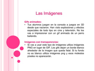 Las Imágenes
Gifs animados:
• Tus alumnos juegan en la consola a juegos en 3D
   desde que nacieron. Han visto explosiones y efectos
   especiales de todo tipo en cine y televisión. No los
   vas a impresionar con un gif animado de un perro
   bailando.

Imágenes con transparencias:
• Si vas a usar este tipo de imágenes utiliza imágenes
  PNG en lugar de GIF. Los gifs dejan un borde blanco
  alrededor de la imagen que queda fatal. Si tu fondo
  no es blanco utiliza imágenes png y esos molestos
  píxeles no aparecerán.
 