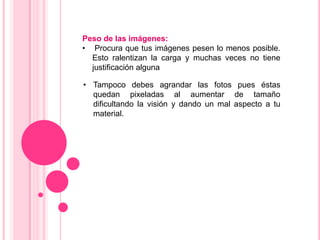 Peso de las imágenes:
• Procura que tus imágenes pesen lo menos posible.
  Esto ralentizan la carga y muchas veces no tiene
  justificación alguna

• Tampoco debes agrandar las fotos pues éstas
  quedan pixeladas al aumentar de tamaño
  dificultando la visión y dando un mal aspecto a tu
  material.
 