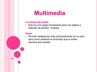 Multimedia
La música de fondo:
• Esto es una carga innecesaria para una página y
  además de distraer molesta.

Flash:
• De esto hablaremos más profundamente en un post
   pero como adelanto te aconsejo que lo evites
   siempre que puedas.
 