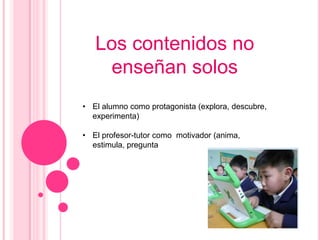 Los contenidos no
    enseñan solos
• El alumno como protagonista (explora, descubre,
  experimenta)

• El profesor-tutor como motivador (anima,
  estimula, pregunta
 