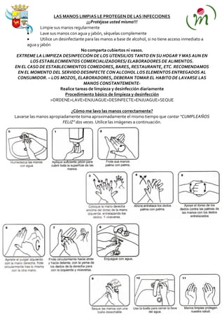 LAS MANOS LIMPIAS LE PROTEGEN DE LAS INFECCIONES
                                       ¡¡¡Protéjase usted mismo!!!
             Limpie sus manos regularmente
             Lave sus manos con agua y jabón, séquelas complemente
             Utilice un desinfectante para las manos a base de alcohol, si no tiene acceso inmediato a
      agua y jabón
                                    No comparta cubiertos ni vasos.
 EXTREME LA LIMPIEZA DESINFECCIÓN DE LOS UTENSILIOS TANTO EN SU HOGAR Y MAS AUN EN
        LOS ESTABLECIMIENTOS COMERCIALIZADORES/ ELABORADORES DE ALIMENTOS.
EN EL CASO DE ESTABLECIMIENTOS COMEDORES, BARES, RESTAURANTE, ETC. RECOMENDAMOS
  EN EL MOMENTO DEL SERVIDO DESINFECTE CON ALCOHOL LOS ELEMENTOS ENTREGADOS AL
 CONSUMIDOR. – LOS MOZOS, ELABORADORES, DEBERAN TOMAR EL HABITO DE LAVARSE LAS
                                     MANOS CONSTANTEMENTE-
                         Realice tareas de limpieza y desinfección diariamente
                           Procedimiento básico de limpieza y desinfección
                   >ORDENE>LAVE>ENJUAGUE>DESINFECTE>ENJUAGUE>SEQUE

                             ¿Cómo me lavo las manos correctamente?
Lavarse las manos apropiadamente toma aproximadamente el mismo tiempo que cantar “CUMPLEAÑOS
                         FELIZ” dos veces. Utilice las imágenes a continuación.
 