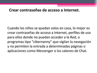 Cuando los niños se quedan solos en casa, lo mejor es crear contraseñas de acceso a Internet, perfiles de uso para ellos donde no puedan acceder a la Red, o programas tipo “cibernanny” que vigilan la navegación y no permiten la entrada a determinadas páginas o aplicaciones como Messenger o los salones de Chat. Crear contraseñas de acceso a Internet. 