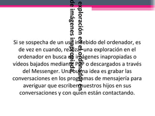 Si se sospecha de un uso indebido del ordenador, es de vez en cuando, realizar una exploración en el ordenador en busca de imágenes inapropiadas o vídeos bajados mediante P2P o descargados a través del Messenger. Una buena idea es grabar las conversaciones en los programas de mensajería para averiguar que escriben nuestros hijos en sus conversaciones y con quien están contactando. Realizar una exploración en el ordenador en busca de imágenes inapropiada. 
