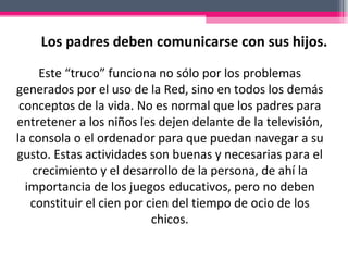 Este “truco” funciona no sólo por los problemas generados por el uso de la Red, sino en todos los demás conceptos de la vida. No es normal que los padres para entretener a los niños les dejen delante de la televisión, la consola o el ordenador para que puedan navegar a su gusto. Estas actividades son buenas y necesarias para el crecimiento y el desarrollo de la persona, de ahí la importancia de los juegos educativos, pero no deben constituir el cien por cien del tiempo de ocio de los chicos.   Los padres deben comunicarse con sus hijos.  