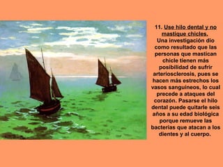 11. Use hilo dental y no
     mastique chicles.
   Una investigación dio
 como resultado que las
  personas que mastican
     chicle tienen más
    posibilidad de sufrir
 arteriosclerosis, pues se
hacen más estrechos los
vasos sanguíneos, lo cual
   precede a ataques del
 corazón. Pasarse el hilo
dental puede quitarle seis
años a su edad biológica
    porque remueve las
bacterias que atacan a los
    dientes y al cuerpo.
 