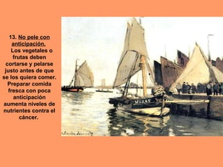 13. No pele con
     anticipación.
    Los vegetales o
     frutas deben
 cortarse y pelarse
 justo antes de que
se los quiera comer.
  Preparar comida
   fresca con poca
      anticipación
aumenta niveles de
nutrientes contra el
        cáncer.
 