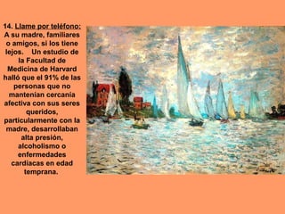 14. Llame por teléfono:
A su madre, familiares
 o amigos, si los tiene
 lejos. Un estudio de
     la Facultad de
  Medicina de Harvard
halló que el 91% de las
    personas que no
  mantenían cercanía
afectiva con sus seres
        queridos,
particularmente con la
 madre, desarrollaban
      alta presión,
     alcoholismo o
     enfermedades
   cardíacas en edad
       temprana.
 