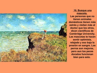 16. Busque una
        mascota.
 Las personas que no
    tienen animales
domésticos tienen más
estrés y visitan más al
 doctor que los otros,
  dicen científicos de
Cambridge University.
Las mascotas te hacen
    sentir optimista,
 relajado y eso baja la
presión en sangre. Los
  perros son mejores,
  pero aun los peces
  dorados funcionan
    bien para esto.
 