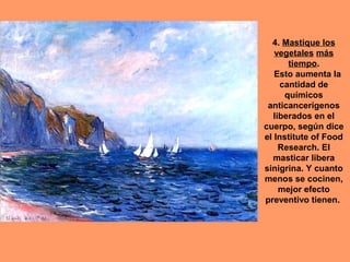 4. Mastique los
   vegetales más
       tiempo.
   Esto aumenta la
     cantidad de
      químicos
 anticancerígenos
   liberados en el
cuerpo, según dice
el Institute of Food
     Research. El
  masticar libera
sinigrina. Y cuanto
menos se cocinen,
     mejor efecto
preventivo tienen.
 