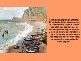9. Limpie su cepillo de dientes.
El contacto de los gérmenes en
 el vasito de los cepillos puede
   ser fatal. Los cepillos por sí
mismos pueden esparcir gripes
y resfríos. Habría que limpiarlos
cuatro veces a la semana, sobre
todo después de enfermedades,
  y mantenerlos separados de
          otros cepillos.
 