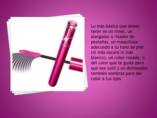 Lo más básico que debes
tener es un rímel, un
alargador o rizador de
pestañas, un maquillaje
adecuado a tu tono de piel
(ni más oscuro ni más
blanco), un rubor rosado, o
del color que te guste pero
que sea sutil y un delineador,
también sombras para dar
color a tus ojos
 