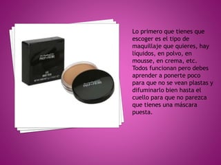 Lo primero que tienes que
escoger es el tipo de
maquillaje que quieres, hay
líquidos, en polvo, en
mousse, en crema, etc.
Todos funcionan pero debes
aprender a ponerte poco
para que no se vean plastas y
difuminarlo bien hasta el
cuello para que no parezca
que tienes una máscara
puesta.
 