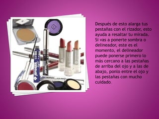 Después de esto alarga tus
pestañas con el rizador, esto
ayuda a resaltar tu mirada.
Si vas a ponerte sombra o
delineador, este es el
momento, el delineador
puede ponerse primero lo
más cercano a las pestañas
de arriba del ojo y a las de
abajo, ponlo entre el ojo y
las pestañas con mucho
cuidado.
 
