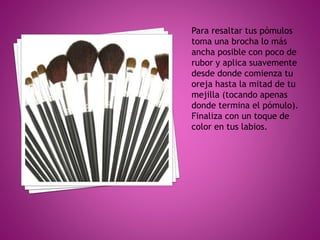 Para resaltar tus pómulos
toma una brocha lo más
ancha posible con poco de
rubor y aplica suavemente
desde donde comienza tu
oreja hasta la mitad de tu
mejilla (tocando apenas
donde termina el pómulo).
Finaliza con un toque de
color en tus labios.
 