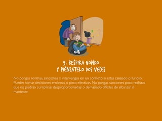 9. Respira hondo
y piénsatelo dos veces
No pongas normas, sanciones o intervengas en un conflicto si estás cansado o furioso.
Puedes tomar decisiones erróneas o poco efectivas. No pongas sanciones poco realistas
que no podrán cumplirse, desproporcionadas o demasiado difíciles de alcanzar o
mantener.
 